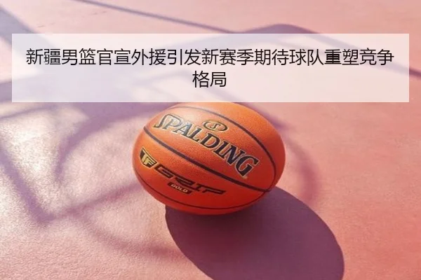 新疆男篮官宣外援引发新赛季期待球队重塑竞争格局