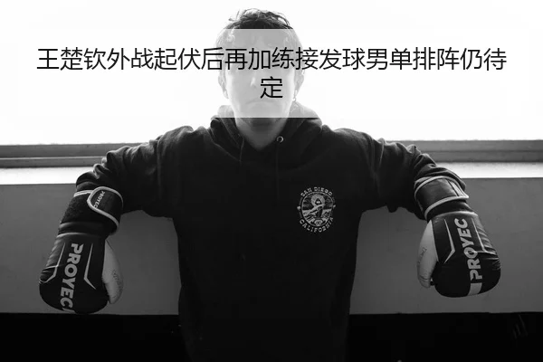 王楚钦外战起伏后再加练接发球男单排阵仍待定