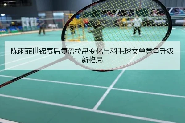 陈雨菲世锦赛后复盘拉吊变化与羽毛球女单竞争升级新格局