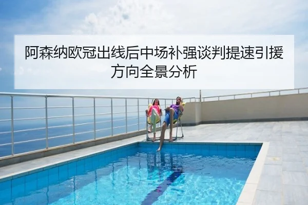 阿森纳欧冠出线后中场补强谈判提速引援方向全景分析
