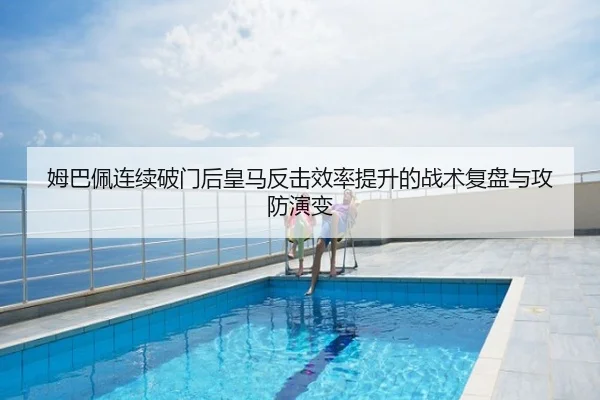 姆巴佩连续破门后皇马反击效率提升的战术复盘与攻防演变